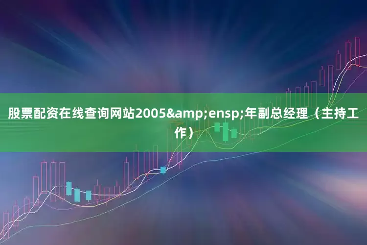 股票配资在线查询网站2005&ensp;年副总经理（主持工作）