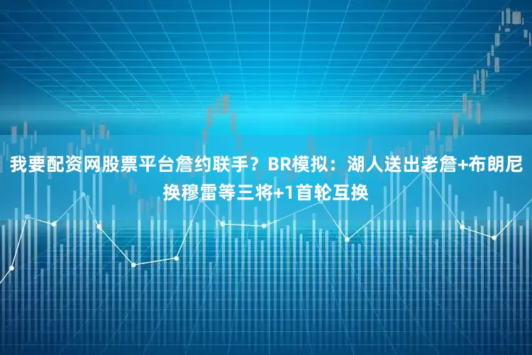 我要配资网股票平台詹约联手？BR模拟：湖人送出老詹+布朗尼换穆雷等三将+1首轮互换