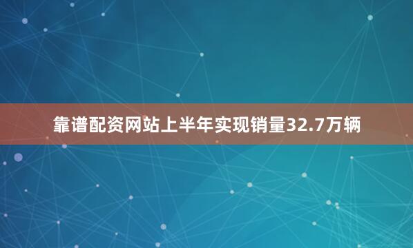 靠谱配资网站上半年实现销量32.7万辆