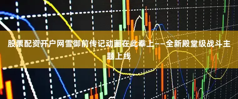 股票配资开户网雪御前传记动画在此奉上——全新殿堂级战斗主题上线