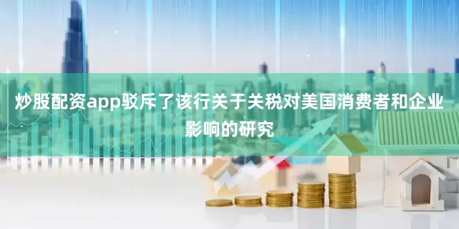 炒股配资app驳斥了该行关于关税对美国消费者和企业影响的研究