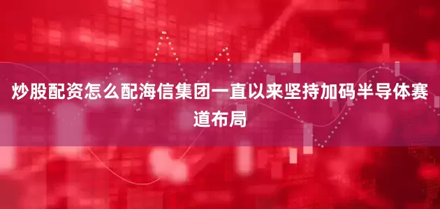 炒股配资怎么配海信集团一直以来坚持加码半导体赛道布局