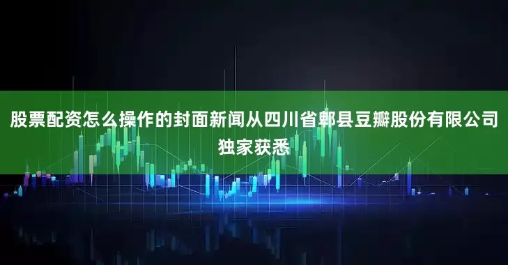 股票配资怎么操作的封面新闻从四川省郫县豆瓣股份有限公司独家获悉