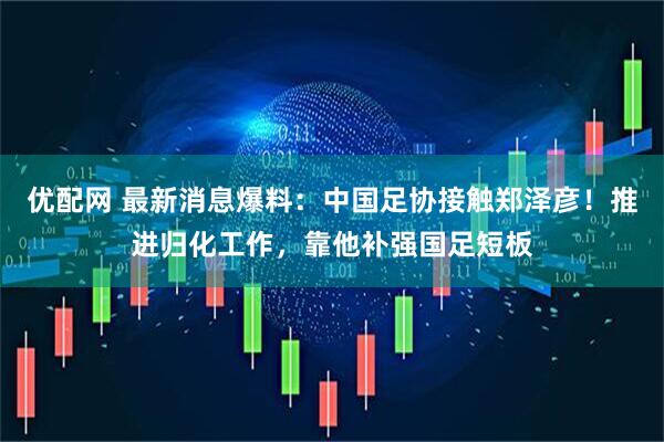 优配网 最新消息爆料：中国足协接触郑泽彦！推进归化工作，靠他补强国足短板