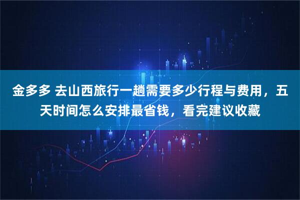 金多多 去山西旅行一趟需要多少行程与费用，五天时间怎么安排最省钱，看完建议收藏