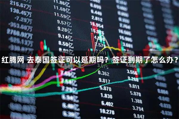 红腾网 去泰国签证可以延期吗？签证到期了怎么办？