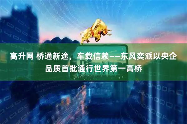 高升网 桥通新途，车载信赖——东风奕派以央企品质首批通行世界第一高桥