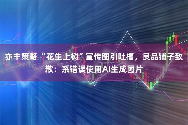 亦丰策略 “花生上树”宣传图引吐槽，良品铺子致歉：系错误使用AI生成图片