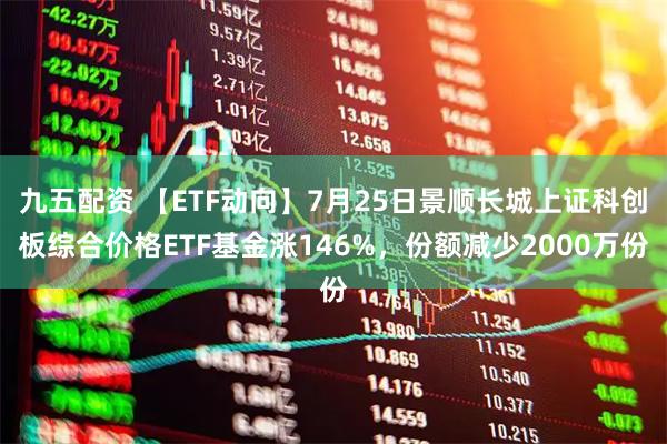 九五配资 【ETF动向】7月25日景顺长城上证科创板综合价格ETF基金涨146%，份额减少2000万份
