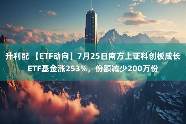 升利配 【ETF动向】7月25日南方上证科创板成长ETF基金涨253%,份额减少200万份