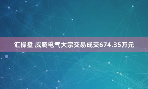 汇操盘 威腾电气大宗交易成交674.35万元