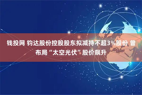 钱投网 钧达股份控股股东拟减持不超3%股份 曾布局“太空光伏”股价飙升