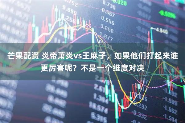 芒果配资 炎帝萧炎vs王麻子，如果他们打起来谁更厉害呢？不是一个维度对决