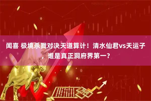闻喜 极境杀戮对决天道算计！清水仙君vs天运子，谁是真正洞府界第一？