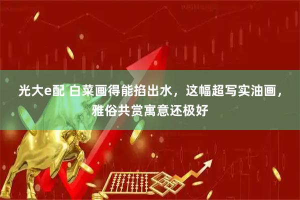 光大e配 白菜画得能掐出水，这幅超写实油画，雅俗共赏寓意还极好